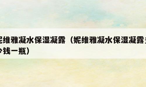 妮维雅凝水保湿凝露（妮维雅凝水保湿凝露多少钱一瓶）