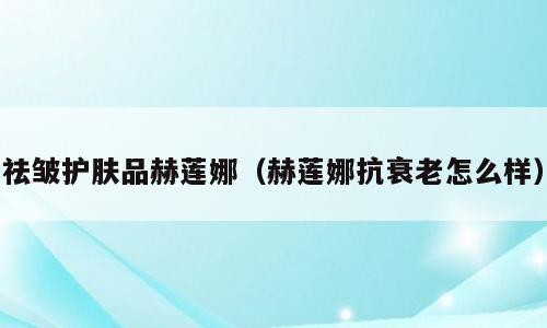 祛皱护肤品赫莲娜（赫莲娜抗衰老怎么样）