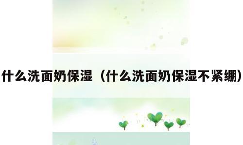 什么洗面奶保湿（什么洗面奶保湿不紧绷）