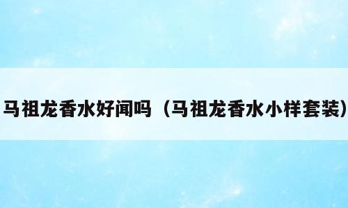 马祖龙香水好闻吗（马祖龙香水小样套装）