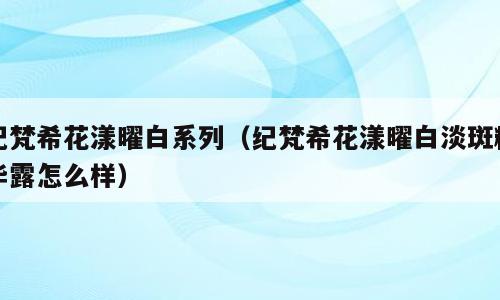 纪梵希花漾曜白系列（纪梵希花漾曜白淡斑精华露怎么样）