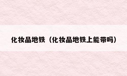 化妆品地铁（化妆品地铁上能带吗）