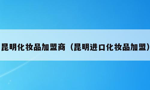 昆明化妆品加盟商（昆明进口化妆品加盟）