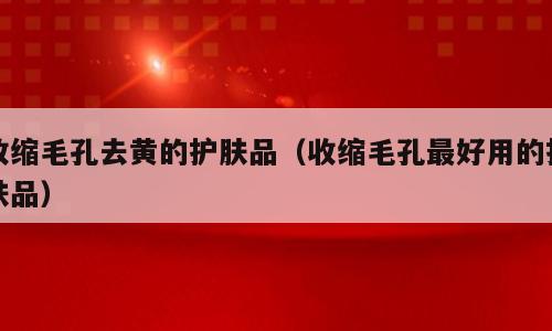 收缩毛孔去黄的护肤品（收缩毛孔最好用的护肤品）