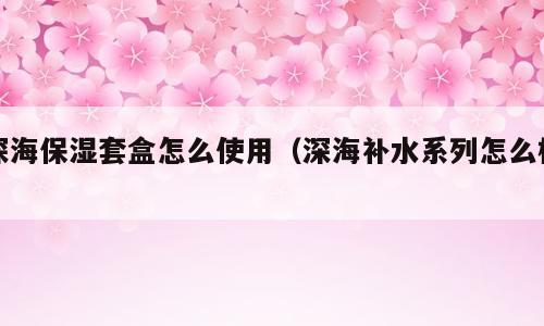 深海保湿套盒怎么使用（深海补水系列怎么样）