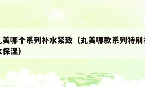 丸美哪个系列补水紧致（丸美哪款系列特别补水保湿）