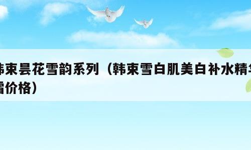韩束昙花雪韵系列（韩束雪白肌美白补水精华霜价格）
