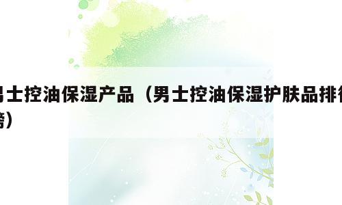 男士控油保湿产品（男士控油保湿护肤品排行榜）