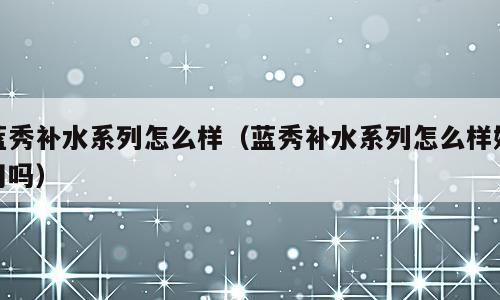 蓝秀补水系列怎么样（蓝秀补水系列怎么样好用吗）