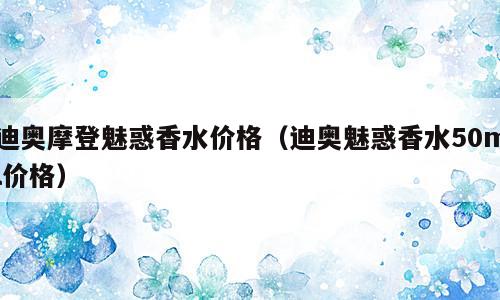 迪奥摩登魅惑香水价格（迪奥魅惑香水50ml价格）