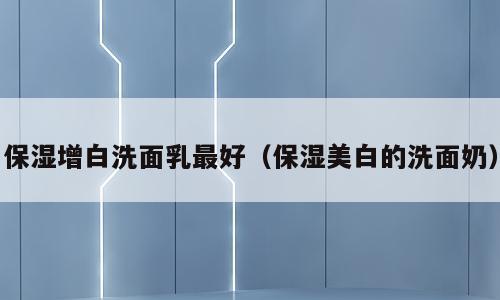 保湿增白洗面乳最好（保湿美白的洗面奶）