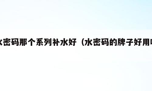 水密码那个系列补水好（水密码的牌子好用吗）