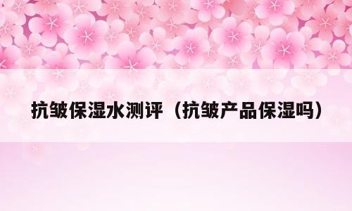 抗皱保湿水测评（抗皱产品保湿吗）