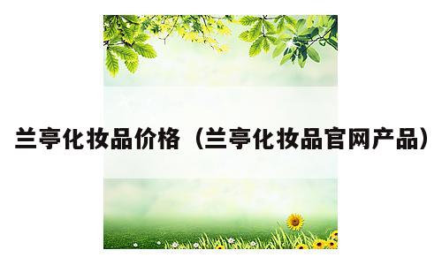 兰亭化妆品价格（兰亭化妆品官网产品）