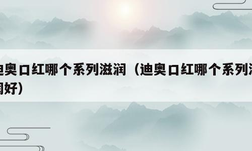 迪奥口红哪个系列滋润（迪奥口红哪个系列滋润好）