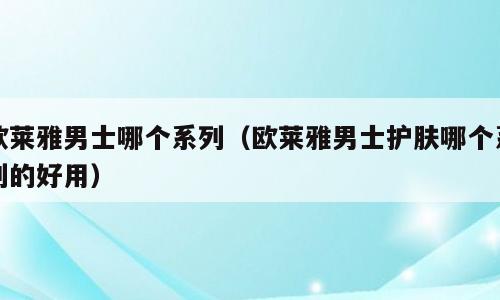 欧莱雅男士哪个系列（欧莱雅男士护肤哪个系列的好用）