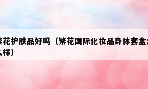 繁花护肤品好吗（繁花国际化妆品身体套盒怎么样）