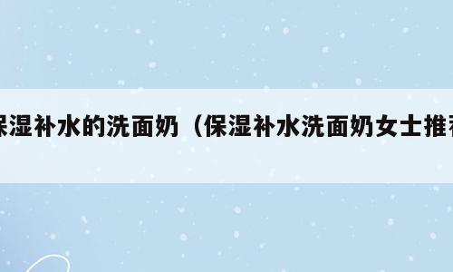 保湿补水的洗面奶（保湿补水洗面奶女士推荐）
