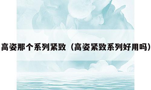 高姿那个系列紧致（高姿紧致系列好用吗）