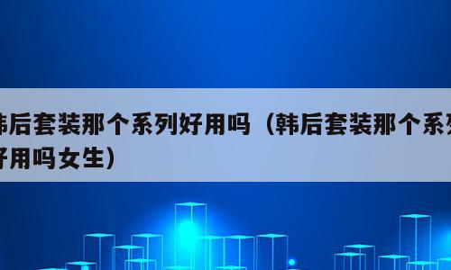 韩后套装那个系列好用吗（韩后套装那个系列好用吗女生）