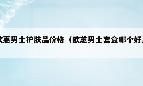 欧惠男士护肤品价格（欧蕙男士套盒哪个好用）