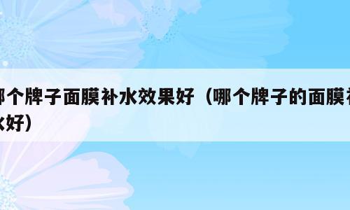 哪个牌子面膜补水效果好（哪个牌子的面膜补水好）