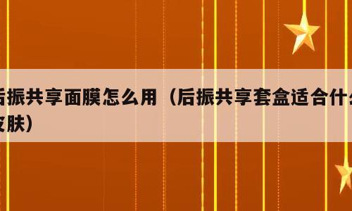后振共享面膜怎么用（后振共享套盒适合什么皮肤）