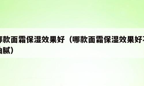 哪款面霜保湿效果好（哪款面霜保湿效果好不油腻）