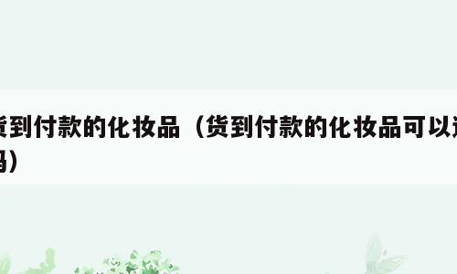 货到付款的化妆品（货到付款的化妆品可以退吗）