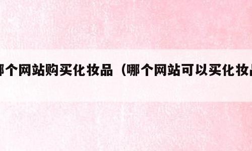 哪个网站购买化妆品（哪个网站可以买化妆品）
