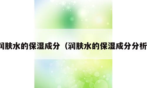 润肤水的保湿成分（润肤水的保湿成分分析）