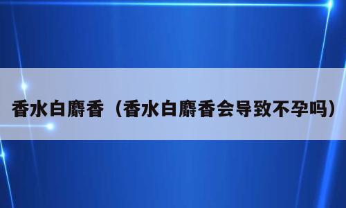 香水白麝香（香水白麝香会导致不孕吗）