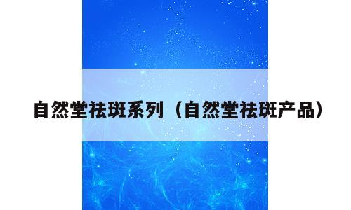 自然堂祛斑系列（自然堂祛斑产品）