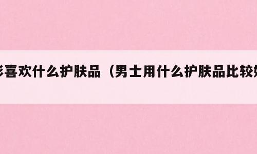 彭喜欢什么护肤品（男士用什么护肤品比较好）