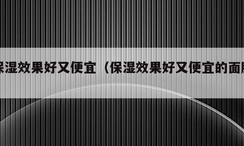 保湿效果好又便宜（保湿效果好又便宜的面膜）