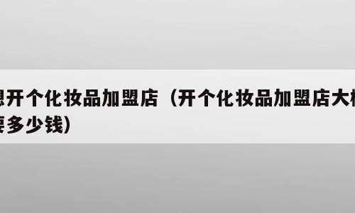 想开个化妆品加盟店（开个化妆品加盟店大概要多少钱）