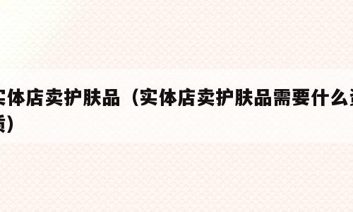 实体店卖护肤品（实体店卖护肤品需要什么资质）