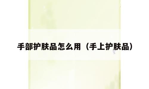 手部护肤品怎么用（手上护肤品）