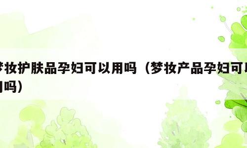 梦妆护肤品孕妇可以用吗（梦妆产品孕妇可以用吗）