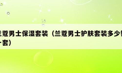 兰蔻男士保湿套装（兰蔻男士护肤套装多少钱一套）