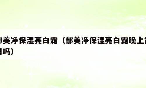 郁美净保湿亮白霜（郁美净保湿亮白霜晚上能用吗）
