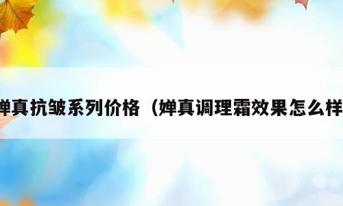 婵真抗皱系列价格（婵真调理霜效果怎么样）