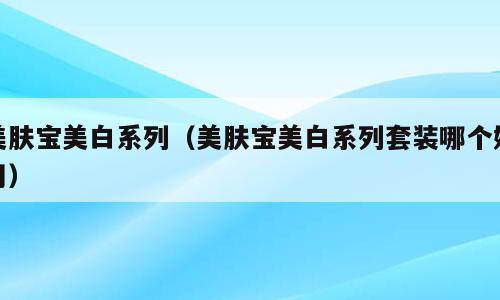 美肤宝美白系列（美肤宝美白系列套装哪个好用）