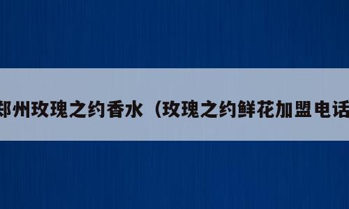 郑州玫瑰之约香水（玫瑰之约鲜花加盟电话）
