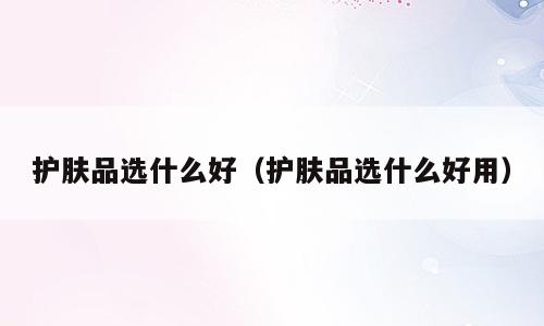 护肤品选什么好（护肤品选什么好用）