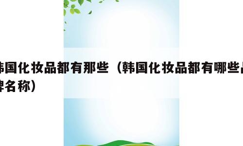 韩国化妆品都有那些（韩国化妆品都有哪些品牌名称）
