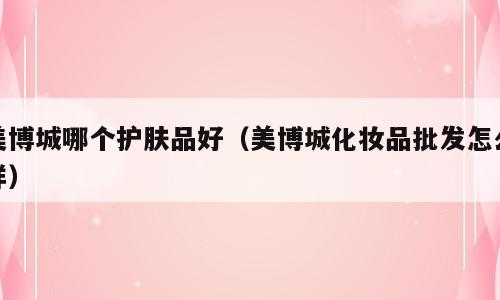 美博城哪个护肤品好（美博城化妆品批发怎么样）