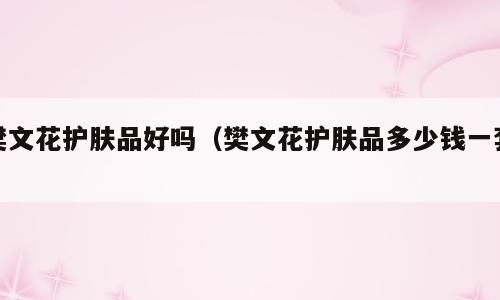樊文花护肤品好吗（樊文花护肤品多少钱一套）