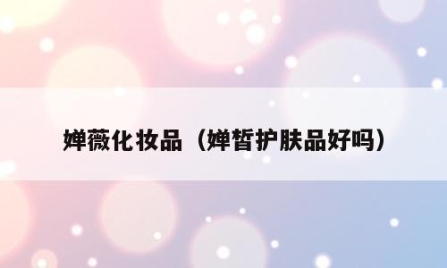 婵薇化妆品（婵皙护肤品好吗）