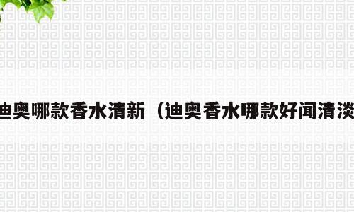 迪奥哪款香水清新（迪奥香水哪款好闻清淡）